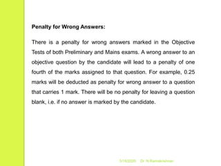5/16/2020 Dr. N.Ramakrishnan
Penalty for Wrong Answers:
There is a penalty for wrong answers marked in the Objective
Tests of both Preliminary and Mains exams. A wrong answer to an
objective question by the candidate will lead to a penalty of one
fourth of the marks assigned to that question. For example, 0.25
marks will be deducted as penalty for wrong answer to a question
that carries 1 mark. There will be no penalty for leaving a question
blank, i.e. if no answer is marked by the candidate.
 