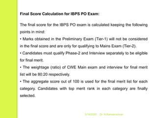 5/16/2020 Dr. N.Ramakrishnan
Final Score Calculation for IBPS PO Exam:
The final score for the IBPS PO exam is calculated keeping the following
points in mind:
• Marks obtained in the Preliminary Exam (Tier-1) will not be considered
in the final score and are only for qualifying to Mains Exam (Tier-2).
• Candidates must qualify Phase-2 and Interview separately to be eligible
for final merit.
• The weightage (ratio) of CWE Main exam and interview for final merit
list will be 80:20 respectively.
• The aggregate score out of 100 is used for the final merit list for each
category. Candidates with top merit rank in each category are finally
selected.
 