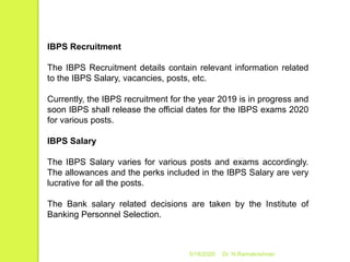 5/16/2020 Dr. N.Ramakrishnan
IBPS Recruitment
The IBPS Recruitment details contain relevant information related
to the IBPS Salary, vacancies, posts, etc.
Currently, the IBPS recruitment for the year 2019 is in progress and
soon IBPS shall release the official dates for the IBPS exams 2020
for various posts.
IBPS Salary
The IBPS Salary varies for various posts and exams accordingly.
The allowances and the perks included in the IBPS Salary are very
lucrative for all the posts.
The Bank salary related decisions are taken by the Institute of
Banking Personnel Selection.
 