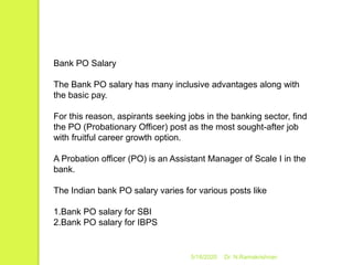 5/16/2020 Dr. N.Ramakrishnan
Bank PO Salary
The Bank PO salary has many inclusive advantages along with
the basic pay.
For this reason, aspirants seeking jobs in the banking sector, find
the PO (Probationary Officer) post as the most sought-after job
with fruitful career growth option.
A Probation officer (PO) is an Assistant Manager of Scale I in the
bank.
The Indian bank PO salary varies for various posts like
1.Bank PO salary for SBI
2.Bank PO salary for IBPS
 