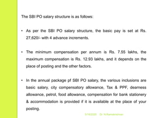 5/16/2020 Dr. N.Ramakrishnan
The SBI PO salary structure is as follows:
• As per the SBI PO salary structure, the basic pay is set at Rs.
27,620/- with 4 advance increments.
• The minimum compensation per annum is Rs. 7.55 lakhs, the
maximum compensation is Rs. 12.93 lakhs, and it depends on the
place of posting and the other factors.
• In the annual package pf SBI PO salary, the various inclusions are
basic salary, city compensatory allowance, Tax & PPF, dearness
allowance, petrol, food allowance, compensation for bank stationery
& accommodation is provided if it is available at the place of your
posting.
 