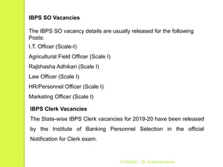 5/16/2020 Dr. N.Ramakrishnan
IBPS SO Vacancies
The IBPS SO vacancy details are usually released for the following
Posts:
I.T. Officer (Scale-I)
Agricultural Field Officer (Scale I)
Rajbhasha Adhikari (Scale I)
Law Officer (Scale I)
HR/Personnel Officer (Scale I)
Marketing Officer (Scale I)
IBPS Clerk Vacancies
The State-wise IBPS Clerk vacancies for 2019-20 have been released
by the Institute of Banking Personnel Selection in the official
Notification for Clerk exam.
 