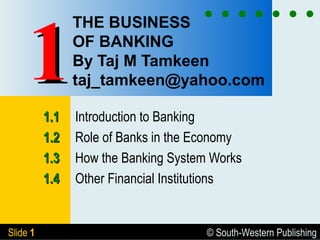 © South-Western PublishingSlide 11
THE BUSINESS
OF BANKING
By Taj M Tamkeen
taj_tamkeen@yahoo.com
1.11.1 Introduction to Banking
1.21.2 Role of Banks in the Economy
1.31.3 How the Banking System Works
1.41.4 Other Financial Institutions
11
 