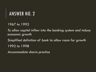 ANSWER NO. 2
1967 to 1992
To allow capital inflow into the banking system and induce
economic growth
Simplified definition of bank to allow room for growth
1992 to 1998
Accommodate sharia practice
 