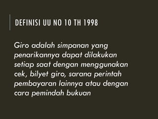 DEFINISI UU NO 10 TH 1998
Giro adalah simpanan yang
penarikannya dapat dilakukan
setiap saat dengan menggunakan
cek, bilyet giro, sarana perintah
pembayaran lainnya atau dengan
cara pemindah bukuan
 