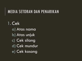 MEDIA SETORAN DAN PENARIKAN
1.Cek
a) Atas nama
b) Atas unjuk
c) Cek silang
d) Cek mundur
e) Cek kosong
 