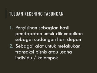 TUJUAN REKENING TABUNGAN
1. Penyisihan sebagian hasil
pendapatan untuk dikumpulkan
sebagai cadangan hari depan
2. Sebagai alat untuk melakukan
transaksi bisnis atau usaha
individu / kelompok
 