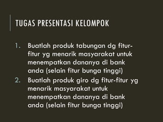 TUGAS PRESENTASI KELOMPOK
1. Buatlah produk tabungan dg fitur-
fitur yg menarik masyarakat untuk
menempatkan dananya di bank
anda (selain fitur bunga tinggi)
2. Buatlah produk giro dg fitur-fitur yg
menarik masyarakat untuk
menempatkan dananya di bank
anda (selain fitur bunga tinggi)
 