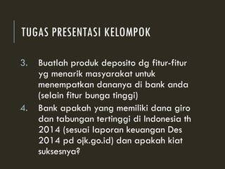 TUGAS PRESENTASI KELOMPOK
3. Buatlah produk deposito dg fitur-fitur
yg menarik masyarakat untuk
menempatkan dananya di bank anda
(selain fitur bunga tinggi)
4. Bank apakah yang memiliki dana giro
dan tabungan tertinggi di Indonesia th
2014 (sesuai laporan keuangan Des
2014 pd ojk.go.id) dan apakah kiat
suksesnya?
 