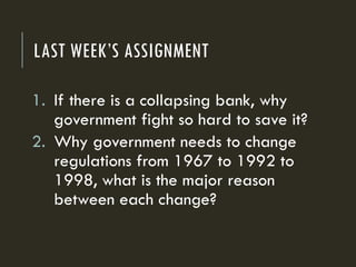LAST WEEK’S ASSIGNMENT
1. If there is a collapsing bank, why
government fight so hard to save it?
2. Why government needs to change
regulations from 1967 to 1992 to
1998, what is the major reason
between each change?
 