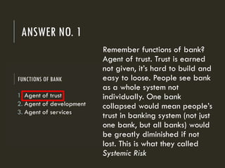 ANSWER NO. 1
Remember functions of bank?
Agent of trust. Trust is earned
not given, it’s hard to build and
easy to loose. People see bank
as a whole system not
individually. One bank
collapsed would mean people’s
trust in banking system (not just
one bank, but all banks) would
be greatly diminished if not
lost. This is what they called
Systemic Risk
 