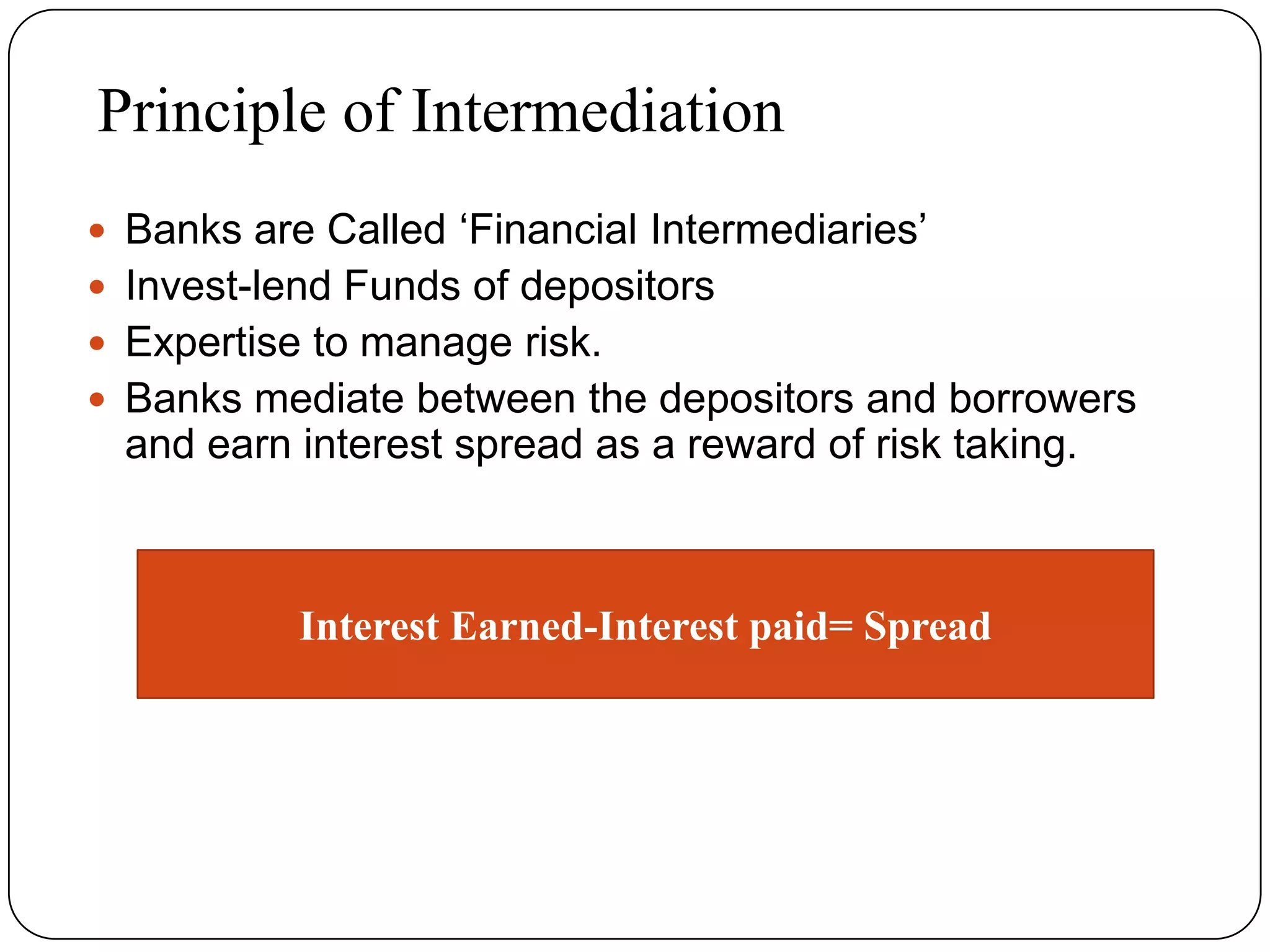 Principle of Intermediation
 Banks are Called ‘Financial Intermediaries’
 Invest-lend Funds of depositors
 Expertise to manage risk.
 Banks mediate between the depositors and borrowers
and earn interest spread as a reward of risk taking.
Interest Earned-Interest paid= Spread
 