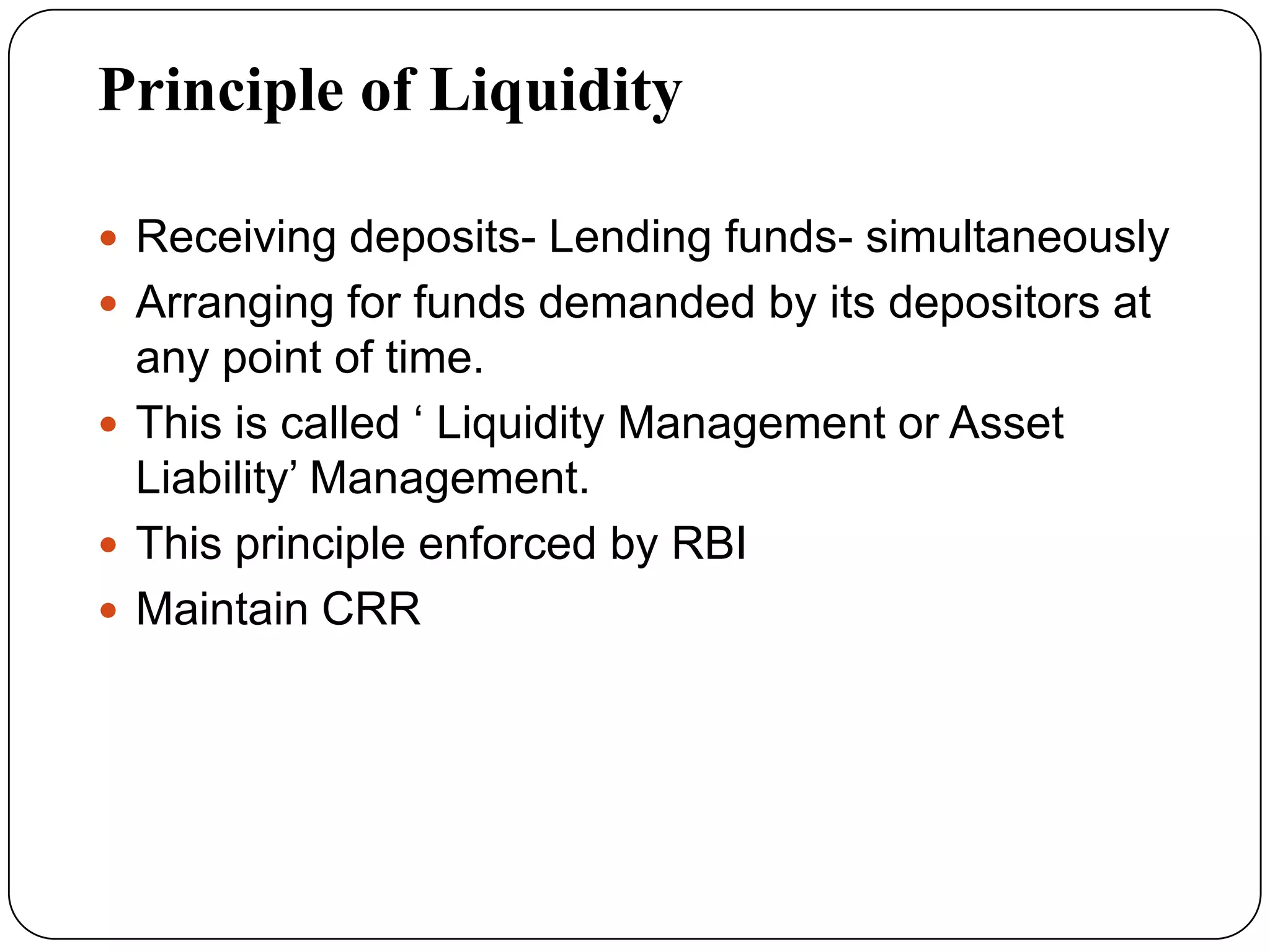 Principle of Liquidity
 Receiving deposits- Lending funds- simultaneously
 Arranging for funds demanded by its depositors at
any point of time.
 This is called ‘ Liquidity Management or Asset
Liability’ Management.
 This principle enforced by RBI
 Maintain CRR
 