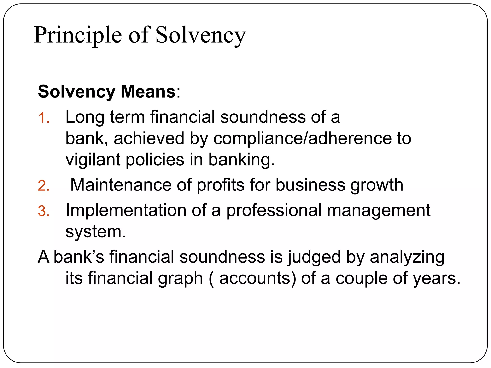 Principle of Solvency
Solvency Means:
1. Long term financial soundness of a
bank, achieved by compliance/adherence to
vigilant policies in banking.
2. Maintenance of profits for business growth
3. Implementation of a professional management
system.
A bank’s financial soundness is judged by analyzing
its financial graph ( accounts) of a couple of years.
 
