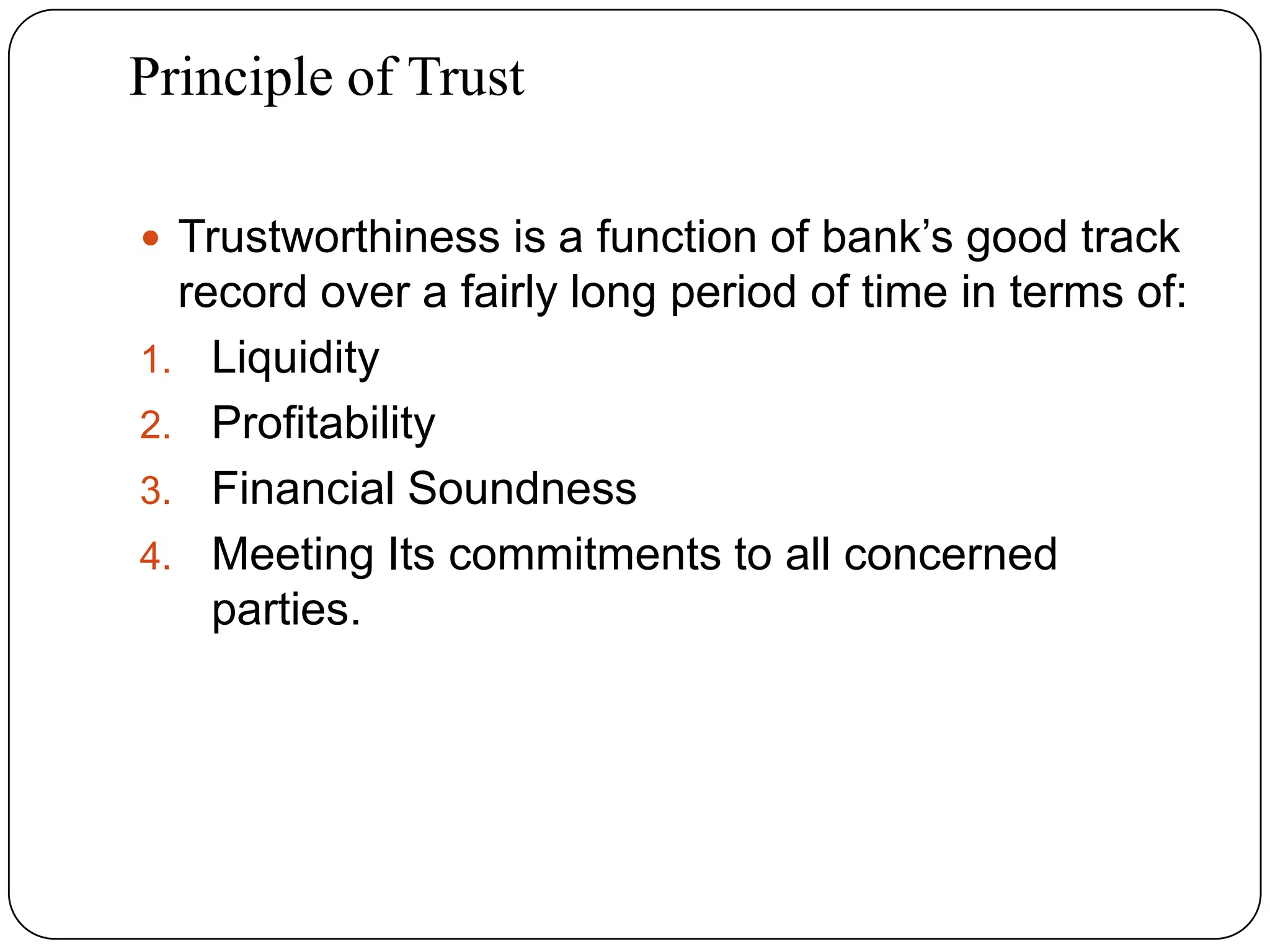 Principle of Trust
 Trustworthiness is a function of bank’s good track
record over a fairly long period of time in terms of:
1. Liquidity
2. Profitability
3. Financial Soundness
4. Meeting Its commitments to all concerned
parties.
 