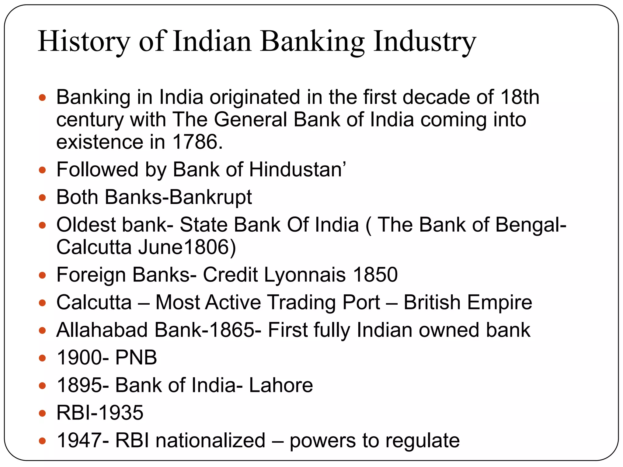 History of Indian Banking Industry
 Banking in India originated in the first decade of 18th
century with The General Bank of India coming into
existence in 1786.
 Followed by Bank of Hindustan’
 Both Banks-Bankrupt
 Oldest bank- State Bank Of India ( The Bank of Bengal-
Calcutta June1806)
 Foreign Banks- Credit Lyonnais 1850
 Calcutta – Most Active Trading Port – British Empire
 Allahabad Bank-1865- First fully Indian owned bank
 1900- PNB
 1895- Bank of India- Lahore
 RBI-1935
 1947- RBI nationalized – powers to regulate
 