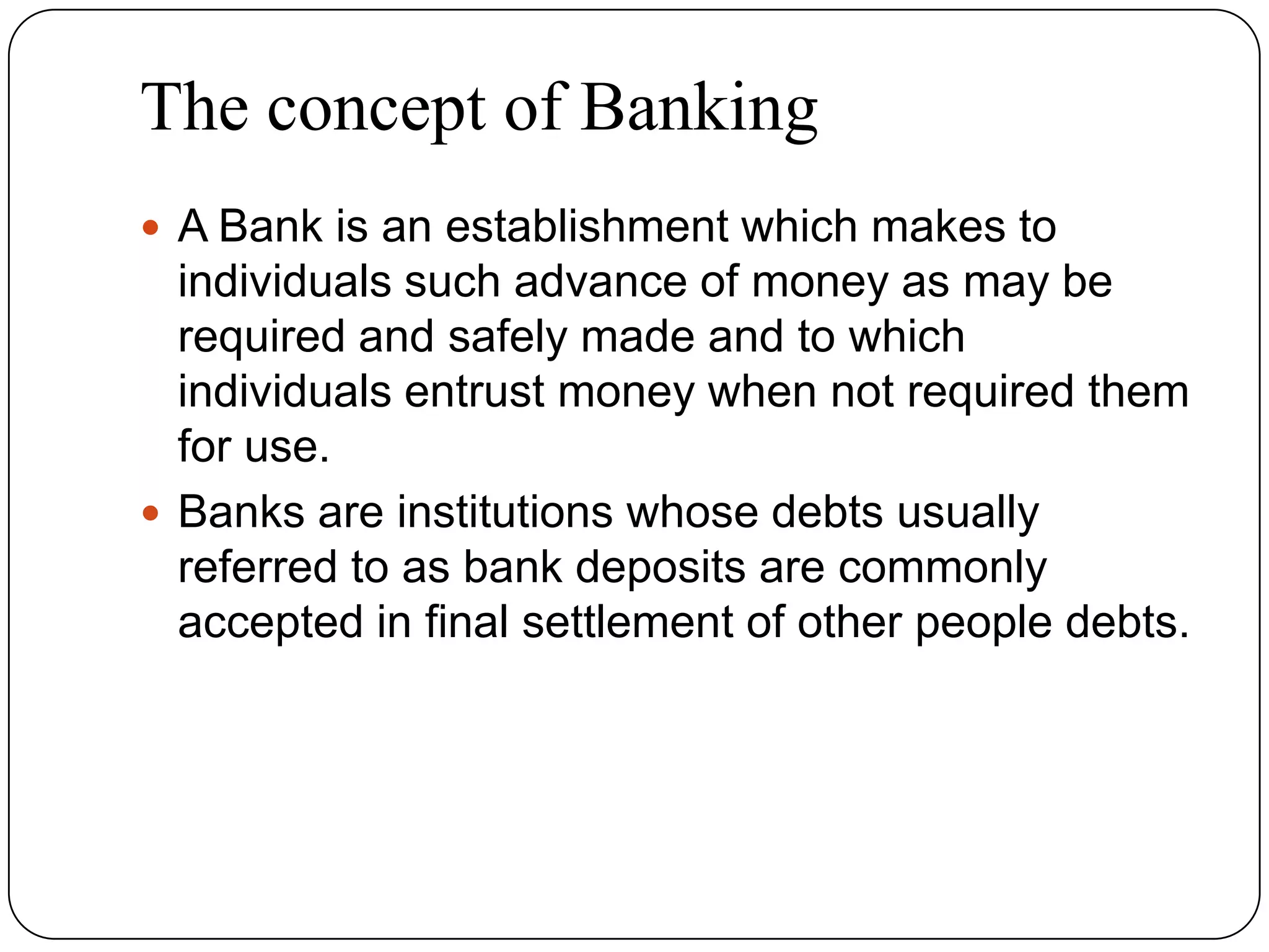 The concept of Banking
 A Bank is an establishment which makes to
individuals such advance of money as may be
required and safely made and to which
individuals entrust money when not required them
for use.
 Banks are institutions whose debts usually
referred to as bank deposits are commonly
accepted in final settlement of other people debts.
 