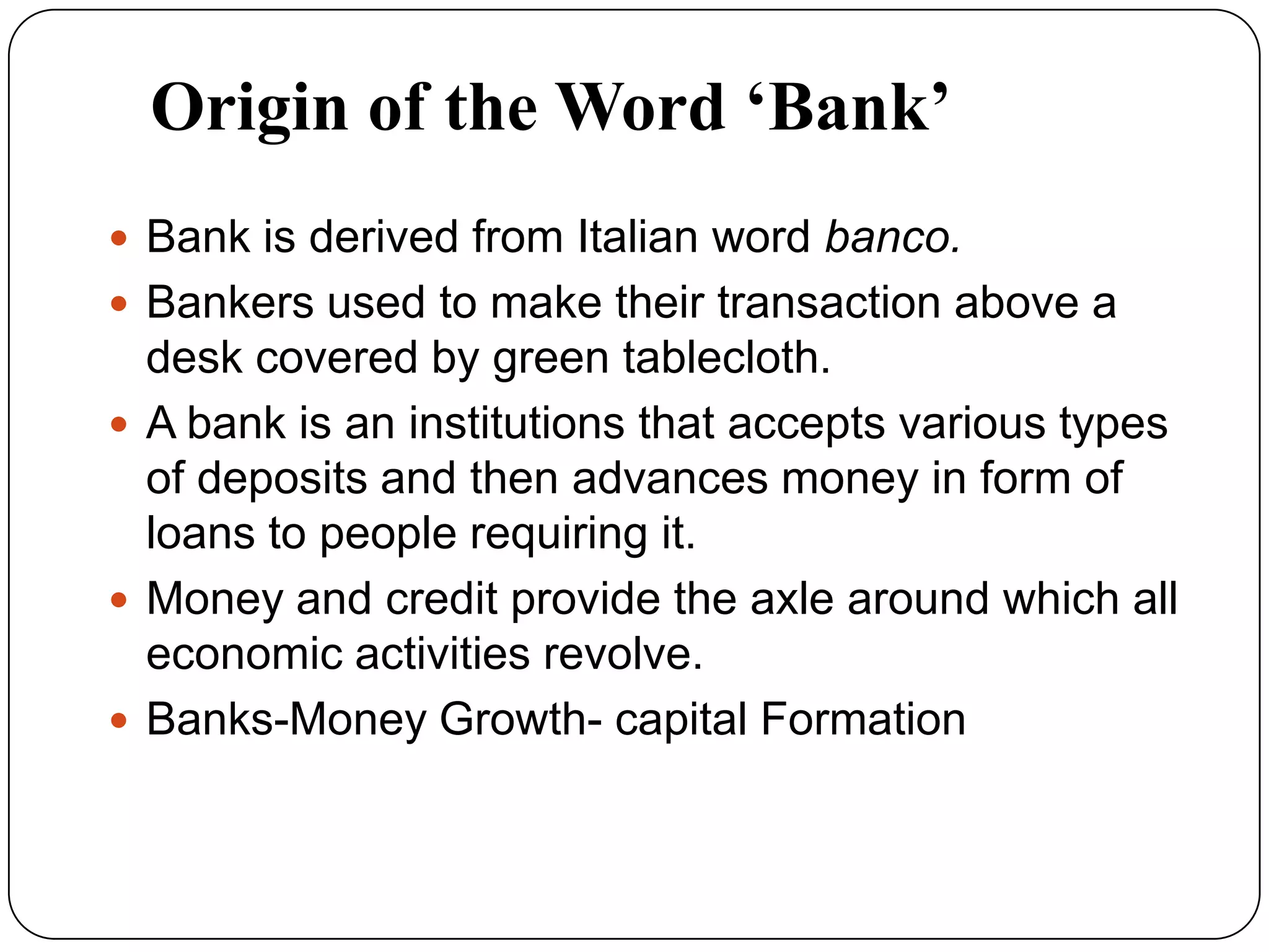 Origin of the Word ‘Bank’
 Bank is derived from Italian word banco.
 Bankers used to make their transaction above a
desk covered by green tablecloth.
 A bank is an institutions that accepts various types
of deposits and then advances money in form of
loans to people requiring it.
 Money and credit provide the axle around which all
economic activities revolve.
 Banks-Money Growth- capital Formation
 