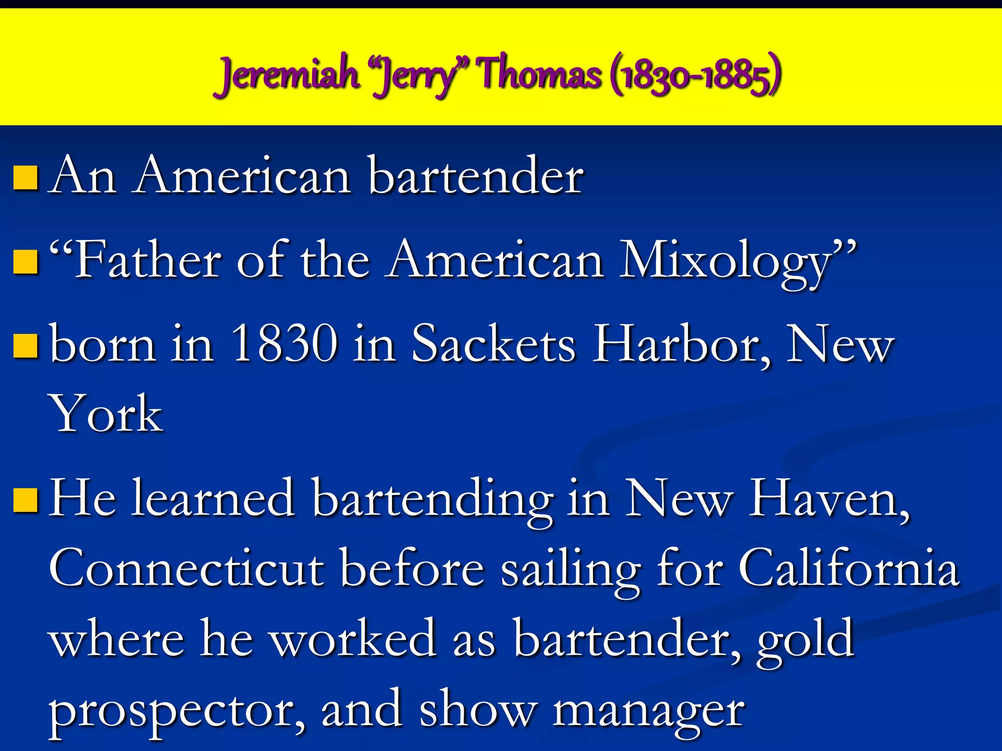 Jeremiah “Jerry” Thomas (1830-1885)
 An American bartender
 “Father of the American Mixology”
 born in 1830 in Sackets Harbor, New
York
 He learned bartending in New Haven,
Connecticut before sailing for California
where he worked as bartender, gold
prospector, and show manager
 