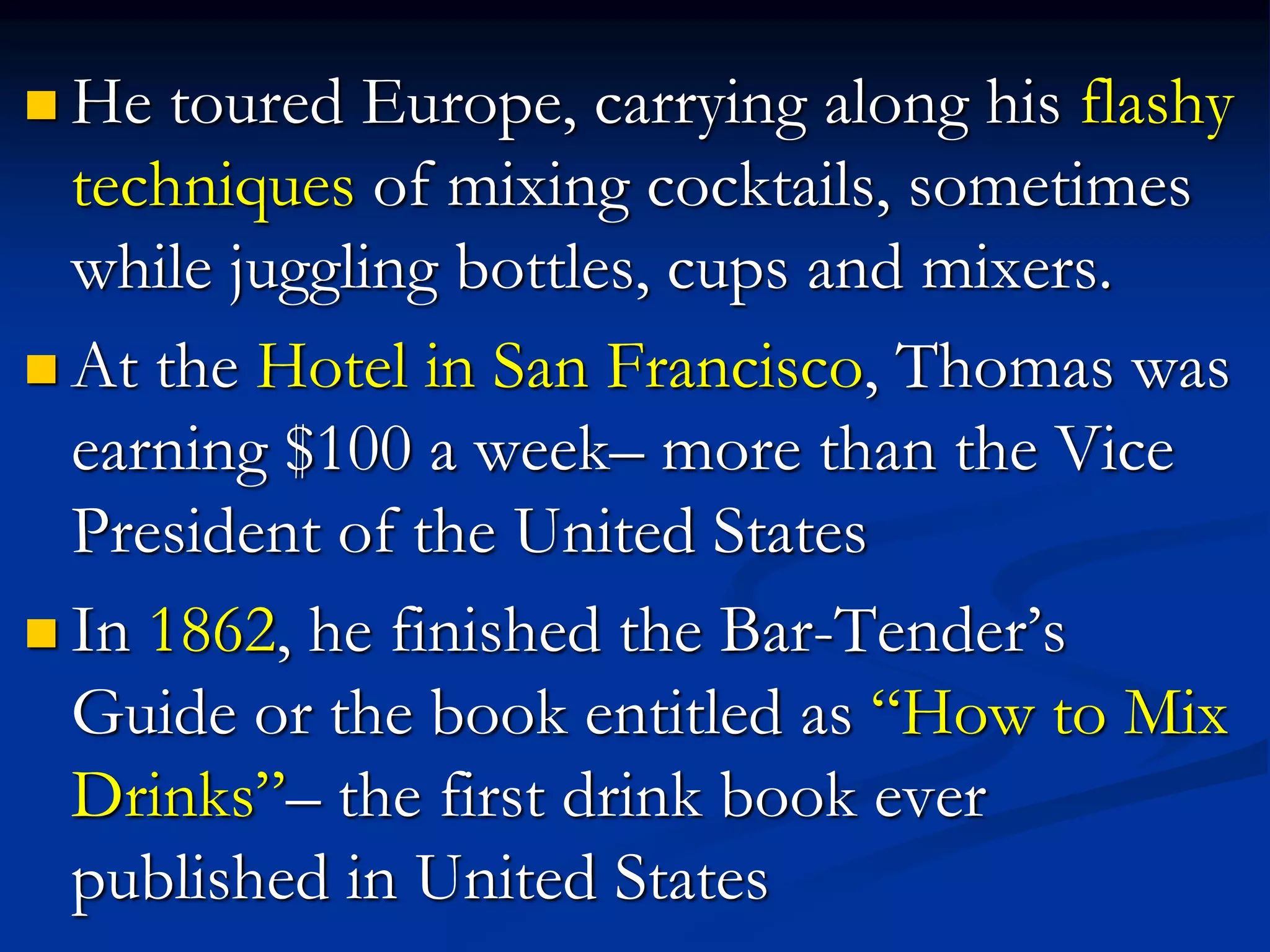  He toured Europe, carrying along his flashy
techniques of mixing cocktails, sometimes
while juggling bottles, cups and mixers.
 At the Hotel in San Francisco, Thomas was
earning $100 a week– more than the Vice
President of the United States
 In 1862, he finished the Bar-Tender’s
Guide or the book entitled as “How to Mix
Drinks”– the first drink book ever
published in United States
 