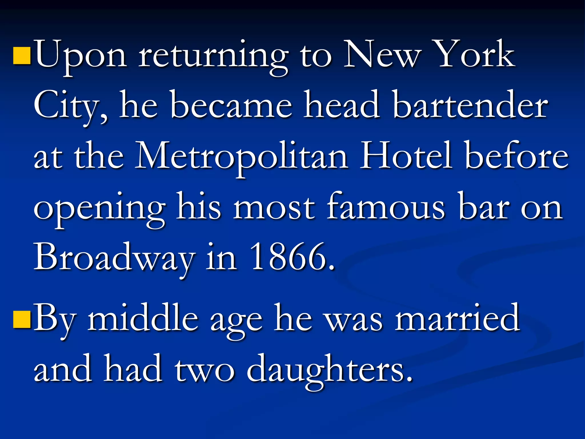 Upon returning to New York
City, he became head bartender
at the Metropolitan Hotel before
opening his most famous bar on
Broadway in 1866.
By middle age he was married
and had two daughters.
 