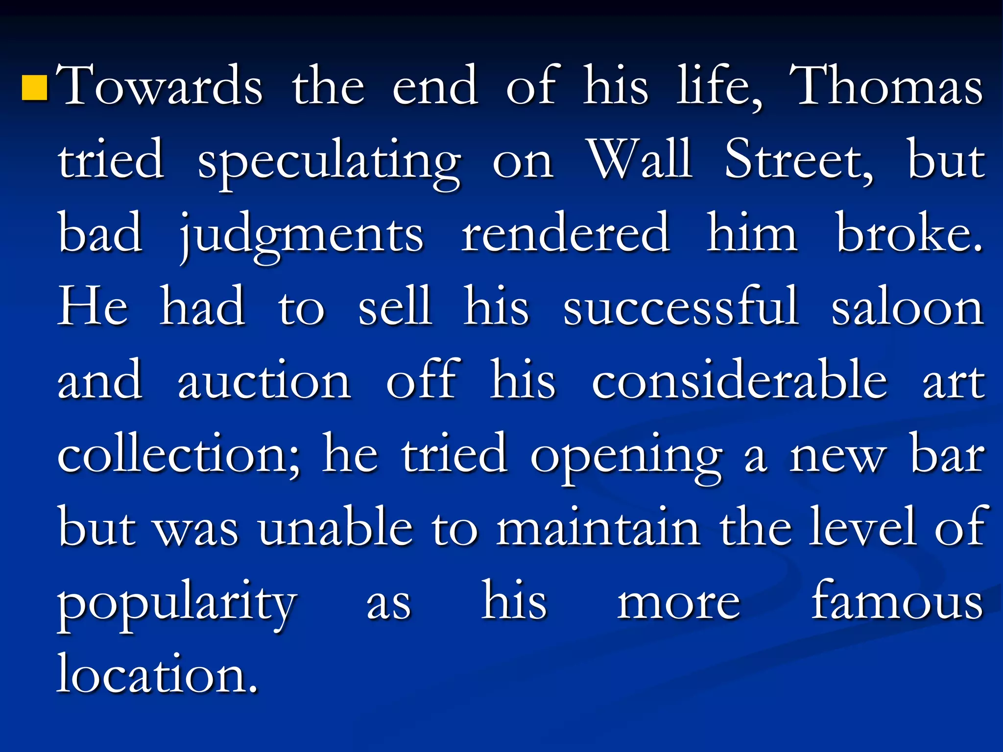 Towards the end of his life, Thomas
tried speculating on Wall Street, but
bad judgments rendered him broke.
He had to sell his successful saloon
and auction off his considerable art
collection; he tried opening a new bar
but was unable to maintain the level of
popularity as his more famous
location.
 