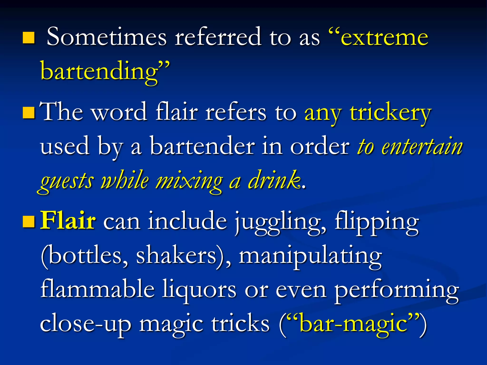 Sometimes referred to as “extreme
bartending”
 The word flair refers to any trickery
used by a bartender in order to entertain
guests while mixing a drink.
 Flair can include juggling, flipping
(bottles, shakers), manipulating
flammable liquors or even performing
close-up magic tricks (“bar-magic”)
 