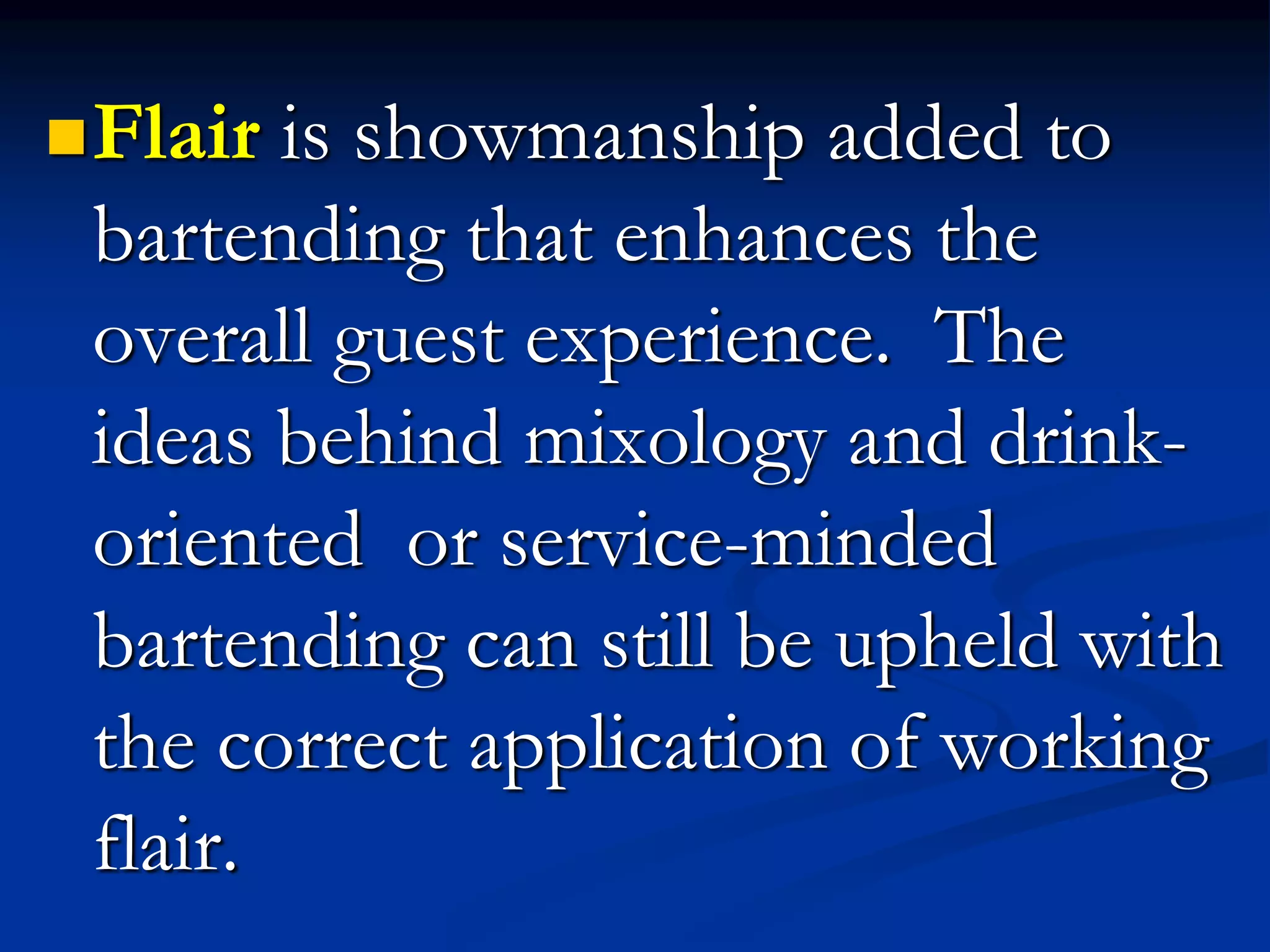 Flair is showmanship added to
bartending that enhances the
overall guest experience. The
ideas behind mixology and drink-
oriented or service-minded
bartending can still be upheld with
the correct application of working
flair.
 