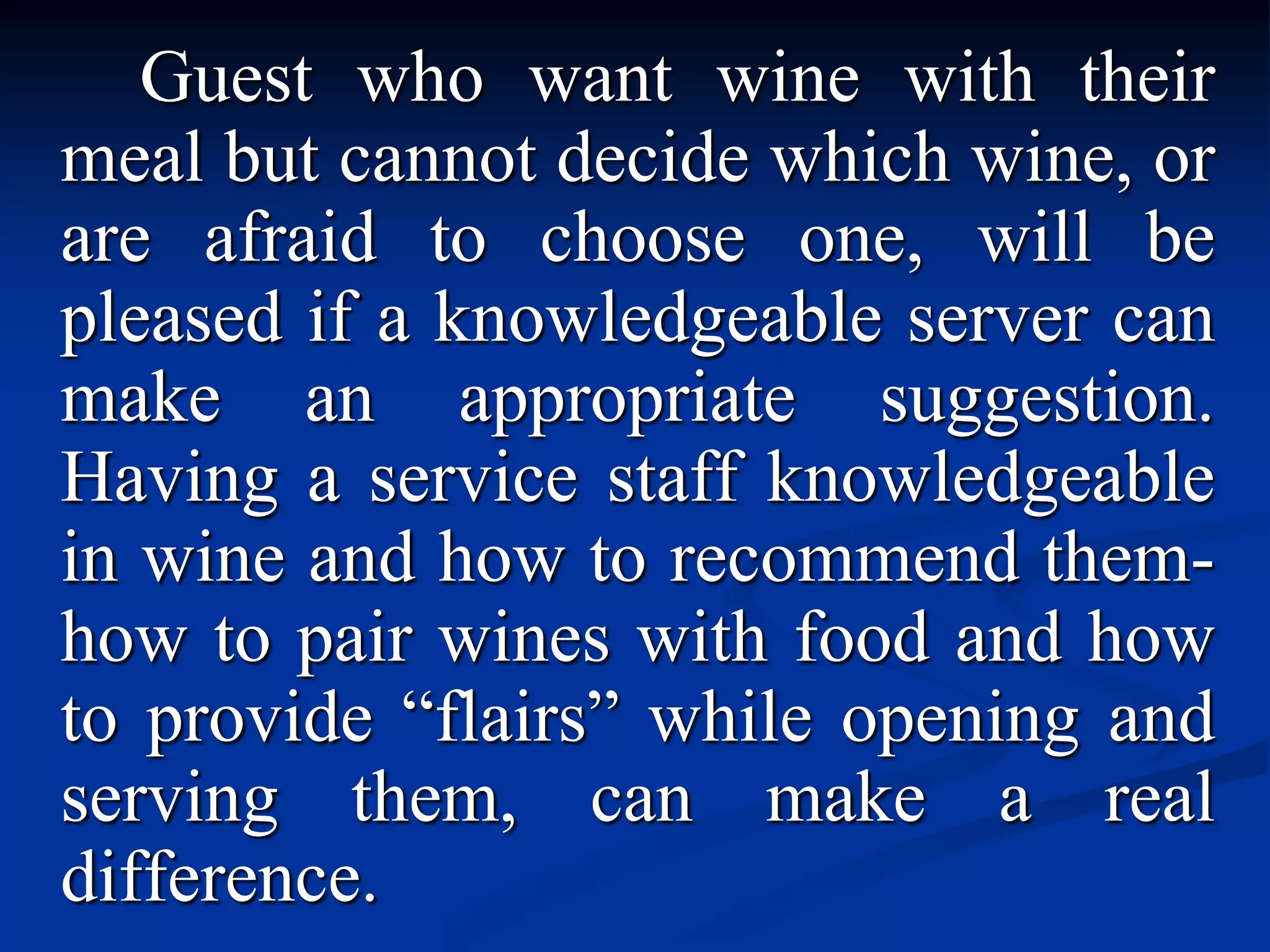 Guest who want wine with their
meal but cannot decide which wine, or
are afraid to choose one, will be
pleased if a knowledgeable server can
make an appropriate suggestion.
Having a service staff knowledgeable
in wine and how to recommend them-
how to pair wines with food and how
to provide “flairs” while opening and
serving them, can make a real
difference.
 