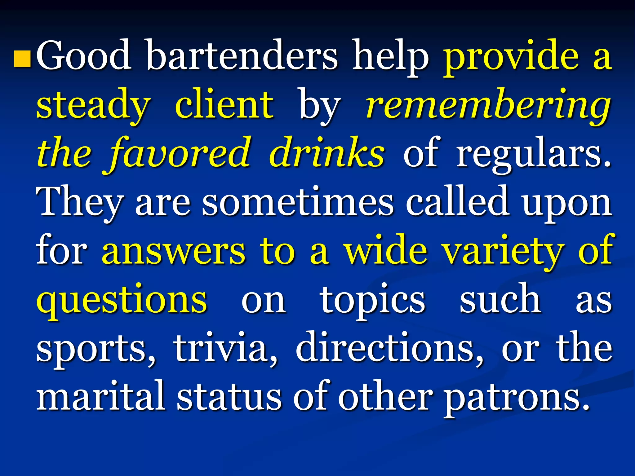 Good bartenders help provide a
steady client by remembering
the favored drinks of regulars.
They are sometimes called upon
for answers to a wide variety of
questions on topics such as
sports, trivia, directions, or the
marital status of other patrons.
 