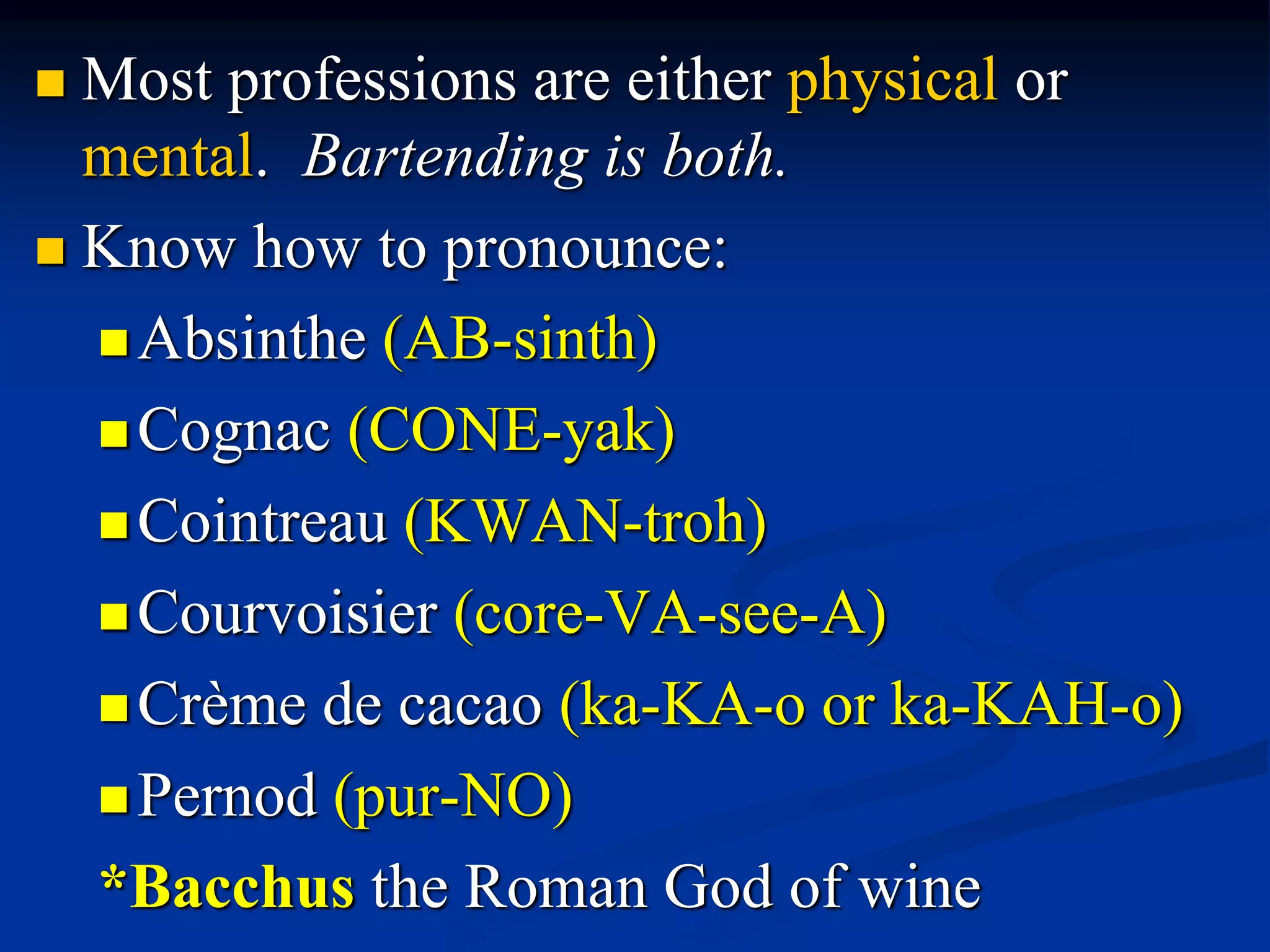  Most professions are either physical or
mental. Bartending is both.
 Know how to pronounce:
Absinthe (AB-sinth)
Cognac (CONE-yak)
Cointreau (KWAN-troh)
Courvoisier (core-VA-see-A)
Crème de cacao (ka-KA-o or ka-KAH-o)
Pernod (pur-NO)
*Bacchus the Roman God of wine
 