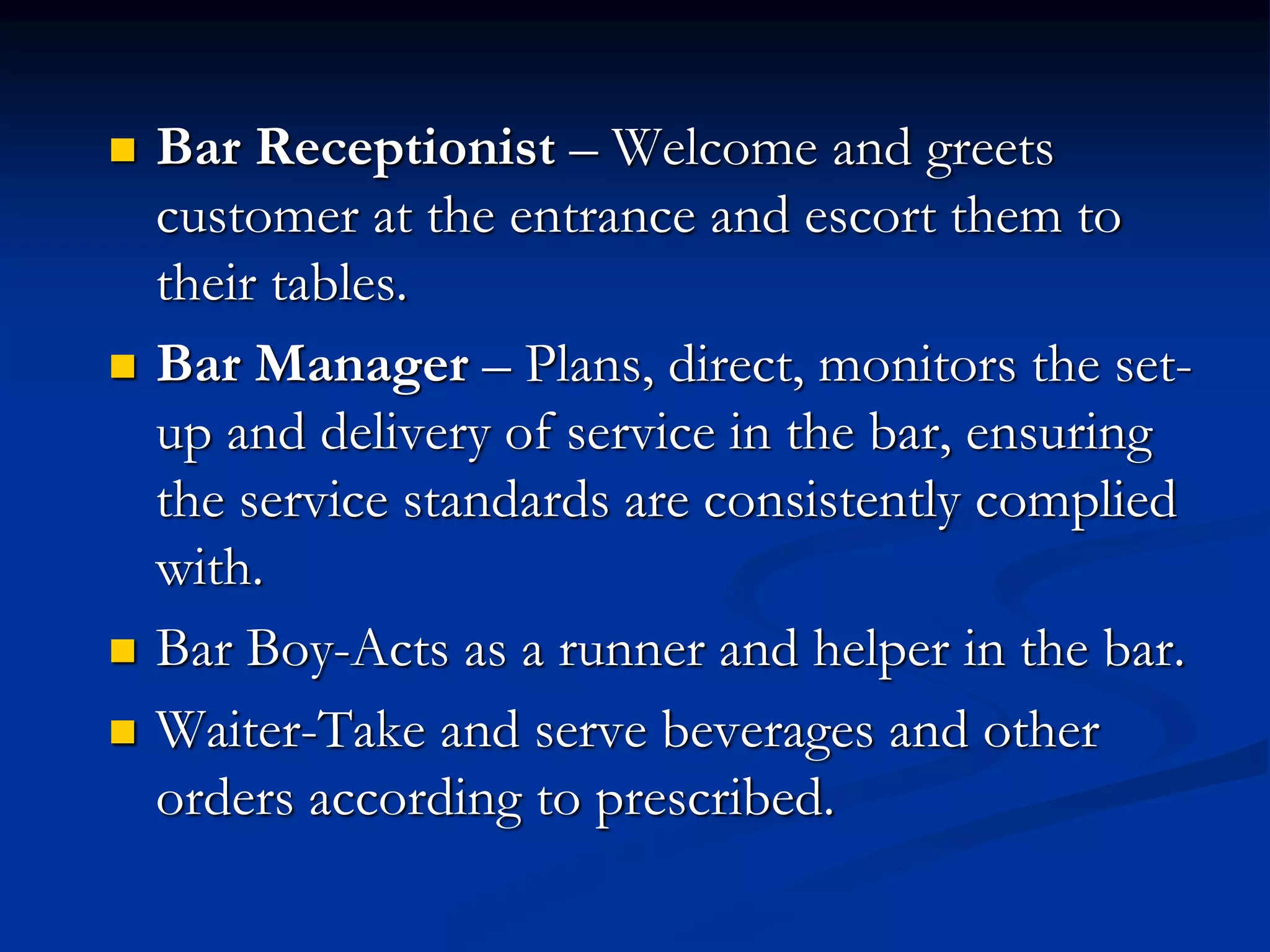  Bar Receptionist – Welcome and greets
customer at the entrance and escort them to
their tables.
 Bar Manager – Plans, direct, monitors the set-
up and delivery of service in the bar, ensuring
the service standards are consistently complied
with.
 Bar Boy-Acts as a runner and helper in the bar.
 Waiter-Take and serve beverages and other
orders according to prescribed.
 