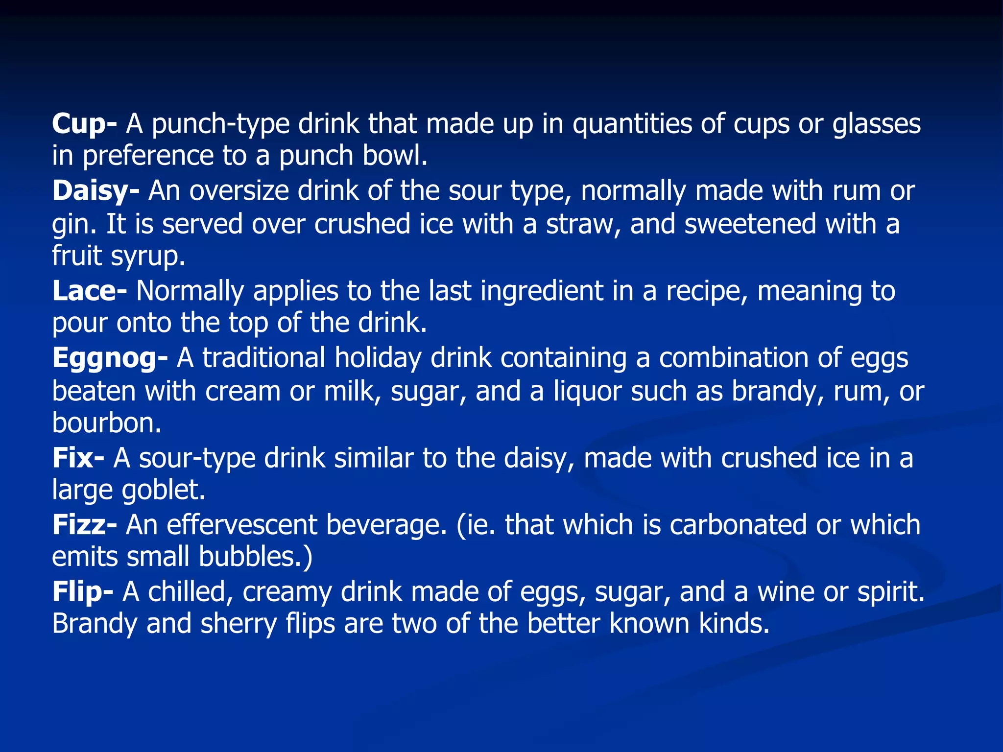 Cup- A punch-type drink that made up in quantities of cups or glasses
in preference to a punch bowl.
Daisy- An oversize drink of the sour type, normally made with rum or
gin. It is served over crushed ice with a straw, and sweetened with a
fruit syrup.
Lace- Normally applies to the last ingredient in a recipe, meaning to
pour onto the top of the drink.
Eggnog- A traditional holiday drink containing a combination of eggs
beaten with cream or milk, sugar, and a liquor such as brandy, rum, or
bourbon.
Fix- A sour-type drink similar to the daisy, made with crushed ice in a
large goblet.
Fizz- An effervescent beverage. (ie. that which is carbonated or which
emits small bubbles.)
Flip- A chilled, creamy drink made of eggs, sugar, and a wine or spirit.
Brandy and sherry flips are two of the better known kinds.
 