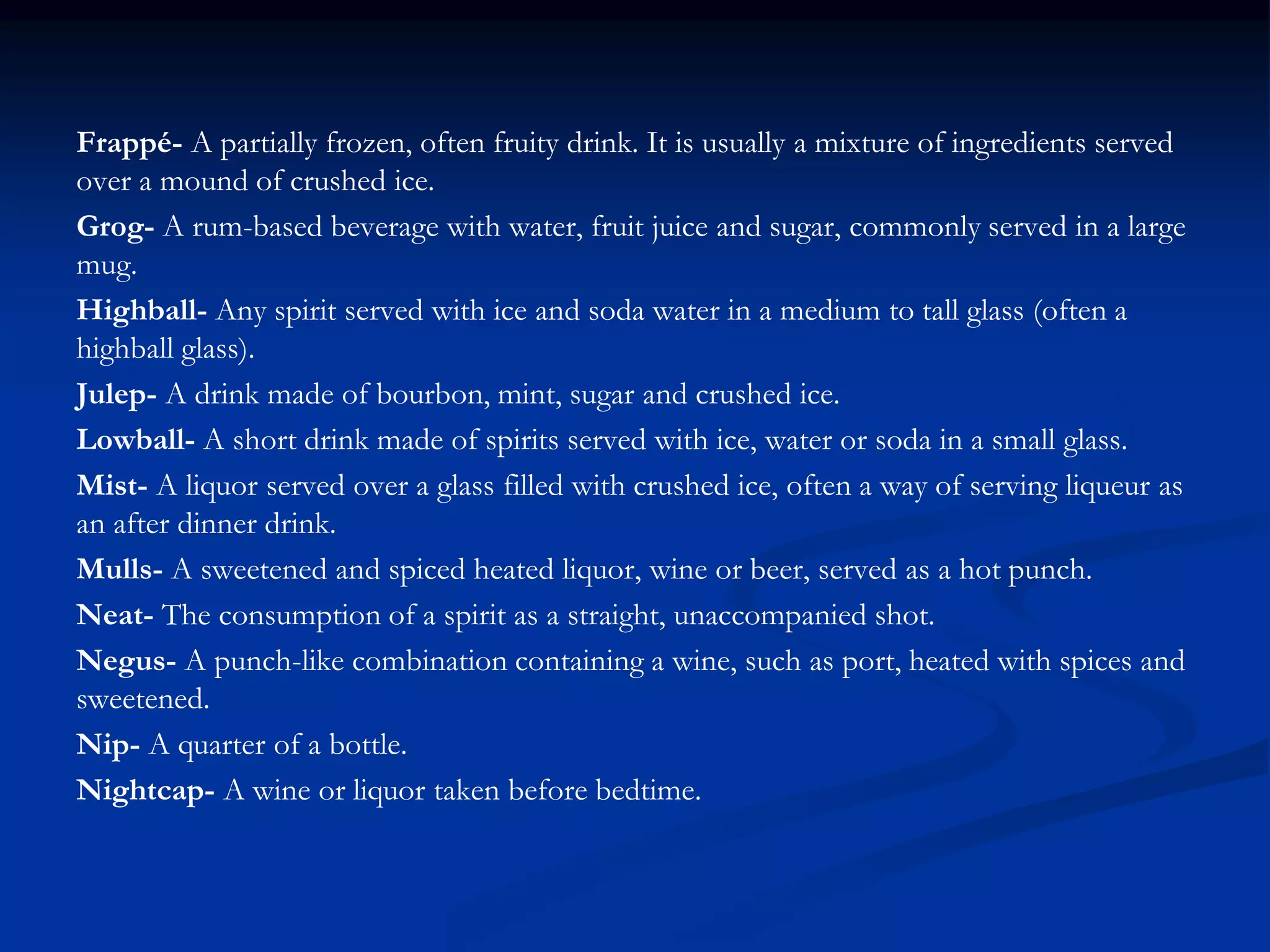 Frappé- A partially frozen, often fruity drink. It is usually a mixture of ingredients served
over a mound of crushed ice.
Grog- A rum-based beverage with water, fruit juice and sugar, commonly served in a large
mug.
Highball- Any spirit served with ice and soda water in a medium to tall glass (often a
highball glass).
Julep- A drink made of bourbon, mint, sugar and crushed ice.
Lowball- A short drink made of spirits served with ice, water or soda in a small glass.
Mist- A liquor served over a glass filled with crushed ice, often a way of serving liqueur as
an after dinner drink.
Mulls- A sweetened and spiced heated liquor, wine or beer, served as a hot punch.
Neat- The consumption of a spirit as a straight, unaccompanied shot.
Negus- A punch-like combination containing a wine, such as port, heated with spices and
sweetened.
Nip- A quarter of a bottle.
Nightcap- A wine or liquor taken before bedtime.
 