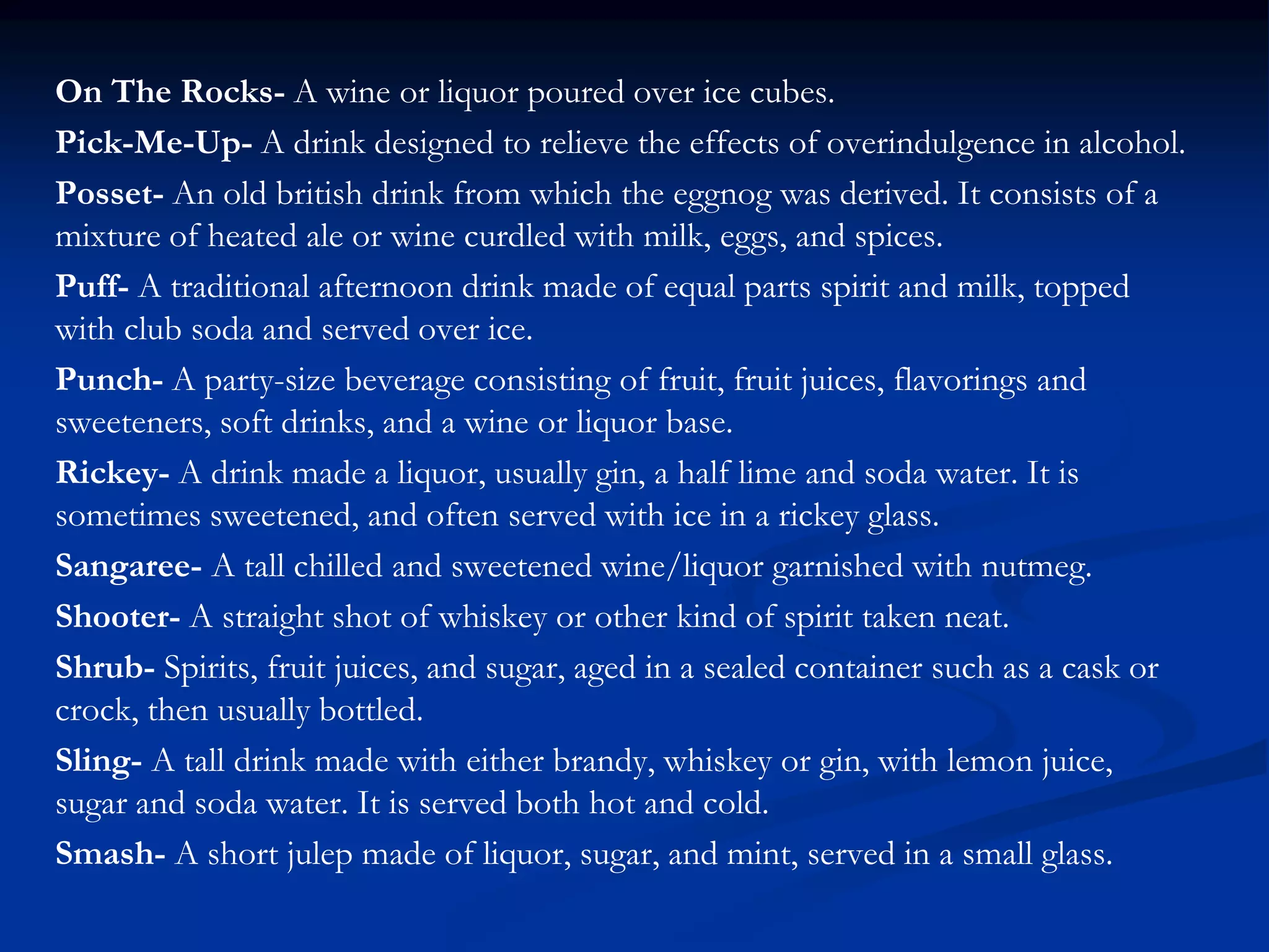On The Rocks- A wine or liquor poured over ice cubes.
Pick-Me-Up- A drink designed to relieve the effects of overindulgence in alcohol.
Posset- An old british drink from which the eggnog was derived. It consists of a
mixture of heated ale or wine curdled with milk, eggs, and spices.
Puff- A traditional afternoon drink made of equal parts spirit and milk, topped
with club soda and served over ice.
Punch- A party-size beverage consisting of fruit, fruit juices, flavorings and
sweeteners, soft drinks, and a wine or liquor base.
Rickey- A drink made a liquor, usually gin, a half lime and soda water. It is
sometimes sweetened, and often served with ice in a rickey glass.
Sangaree- A tall chilled and sweetened wine/liquor garnished with nutmeg.
Shooter- A straight shot of whiskey or other kind of spirit taken neat.
Shrub- Spirits, fruit juices, and sugar, aged in a sealed container such as a cask or
crock, then usually bottled.
Sling- A tall drink made with either brandy, whiskey or gin, with lemon juice,
sugar and soda water. It is served both hot and cold.
Smash- A short julep made of liquor, sugar, and mint, served in a small glass.
 