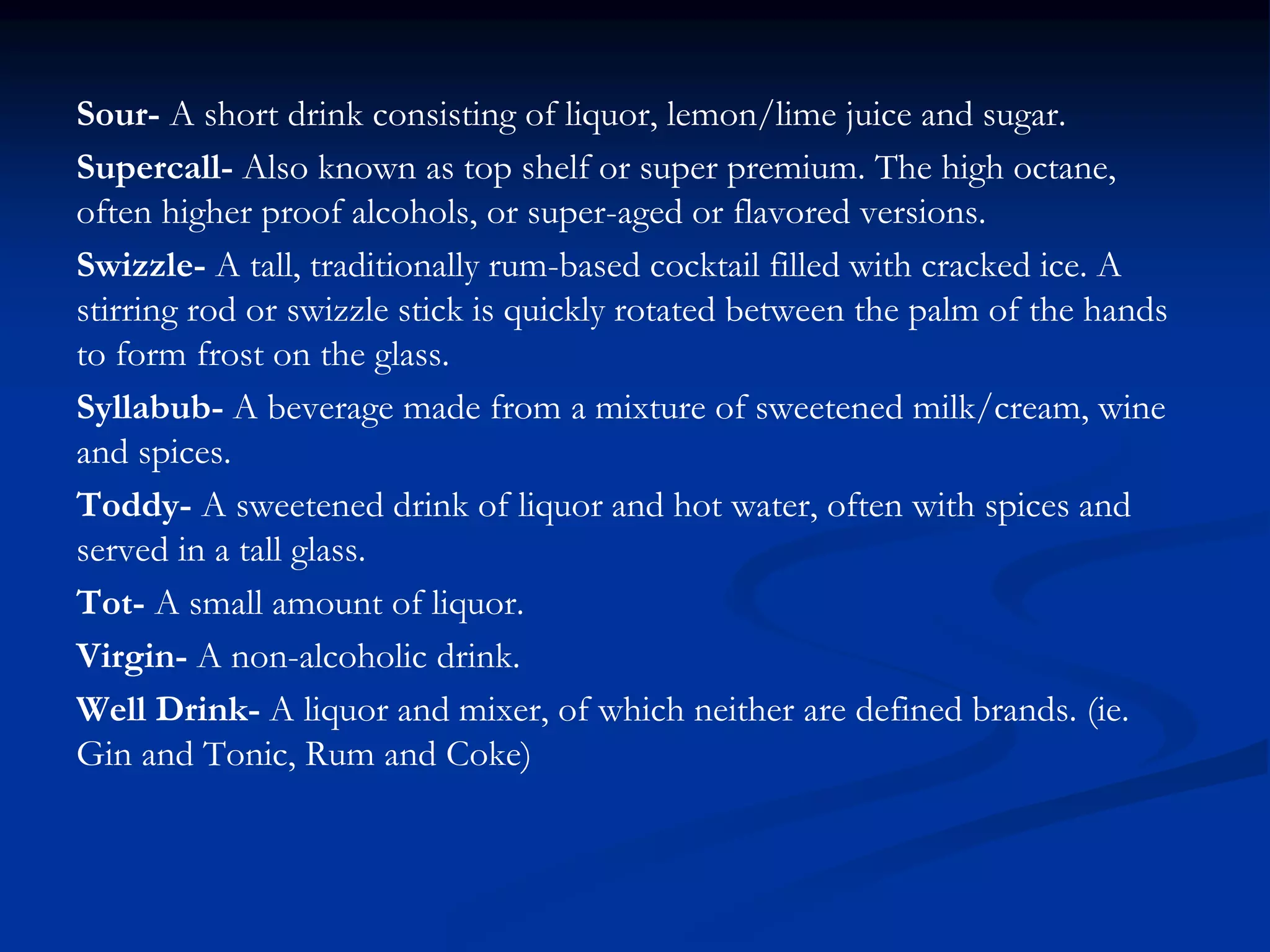 Sour- A short drink consisting of liquor, lemon/lime juice and sugar.
Supercall- Also known as top shelf or super premium. The high octane,
often higher proof alcohols, or super-aged or flavored versions.
Swizzle- A tall, traditionally rum-based cocktail filled with cracked ice. A
stirring rod or swizzle stick is quickly rotated between the palm of the hands
to form frost on the glass.
Syllabub- A beverage made from a mixture of sweetened milk/cream, wine
and spices.
Toddy- A sweetened drink of liquor and hot water, often with spices and
served in a tall glass.
Tot- A small amount of liquor.
Virgin- A non-alcoholic drink.
Well Drink- A liquor and mixer, of which neither are defined brands. (ie.
Gin and Tonic, Rum and Coke)
 