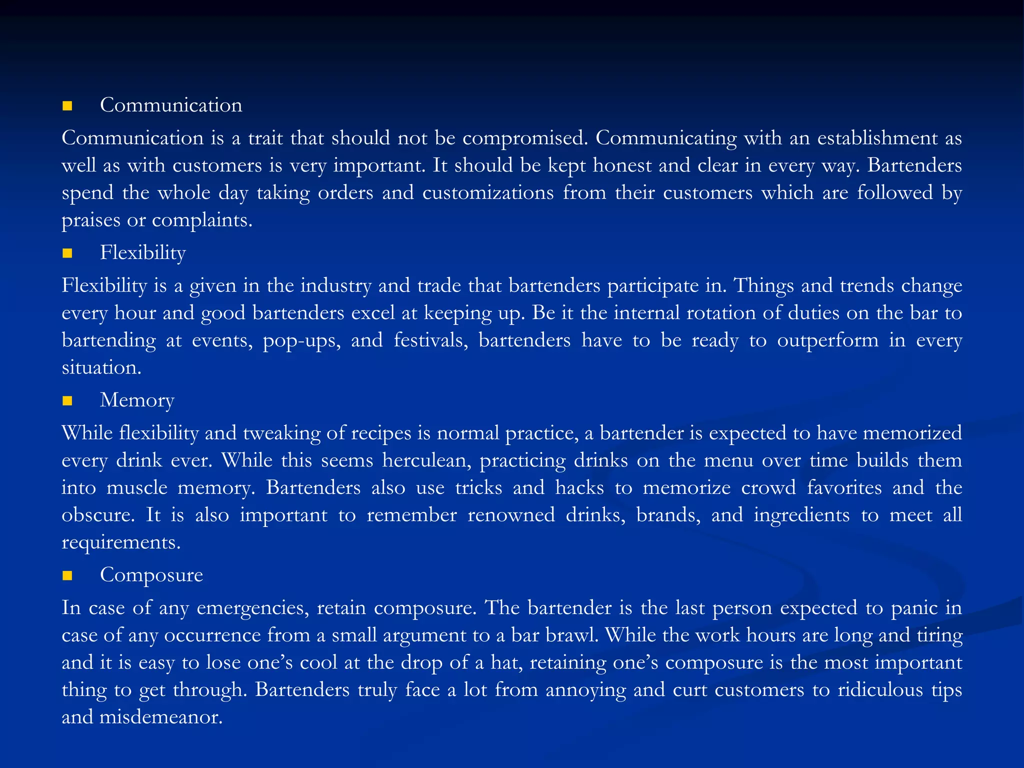  Communication
Communication is a trait that should not be compromised. Communicating with an establishment as
well as with customers is very important. It should be kept honest and clear in every way. Bartenders
spend the whole day taking orders and customizations from their customers which are followed by
praises or complaints.
 Flexibility
Flexibility is a given in the industry and trade that bartenders participate in. Things and trends change
every hour and good bartenders excel at keeping up. Be it the internal rotation of duties on the bar to
bartending at events, pop-ups, and festivals, bartenders have to be ready to outperform in every
situation.
 Memory
While flexibility and tweaking of recipes is normal practice, a bartender is expected to have memorized
every drink ever. While this seems herculean, practicing drinks on the menu over time builds them
into muscle memory. Bartenders also use tricks and hacks to memorize crowd favorites and the
obscure. It is also important to remember renowned drinks, brands, and ingredients to meet all
requirements.
 Composure
In case of any emergencies, retain composure. The bartender is the last person expected to panic in
case of any occurrence from a small argument to a bar brawl. While the work hours are long and tiring
and it is easy to lose one’s cool at the drop of a hat, retaining one’s composure is the most important
thing to get through. Bartenders truly face a lot from annoying and curt customers to ridiculous tips
and misdemeanor.
 