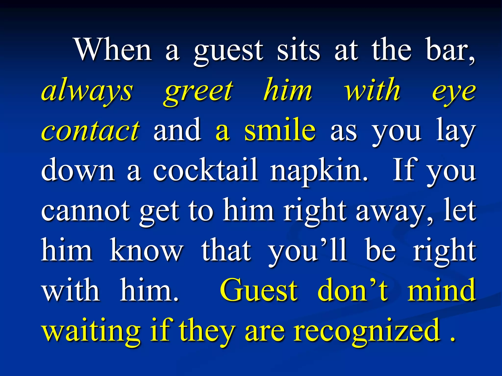 When a guest sits at the bar,
always greet him with eye
contact and a smile as you lay
down a cocktail napkin. If you
cannot get to him right away, let
him know that you’ll be right
with him. Guest don’t mind
waiting if they are recognized .
 