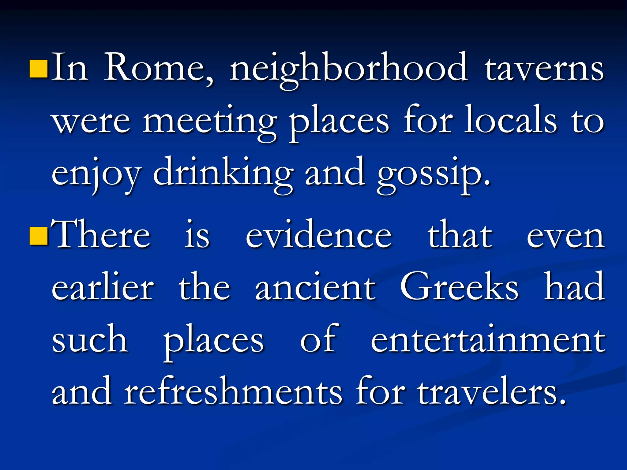 In Rome, neighborhood taverns
were meeting places for locals to
enjoy drinking and gossip.
There is evidence that even
earlier the ancient Greeks had
such places of entertainment
and refreshments for travelers.
 