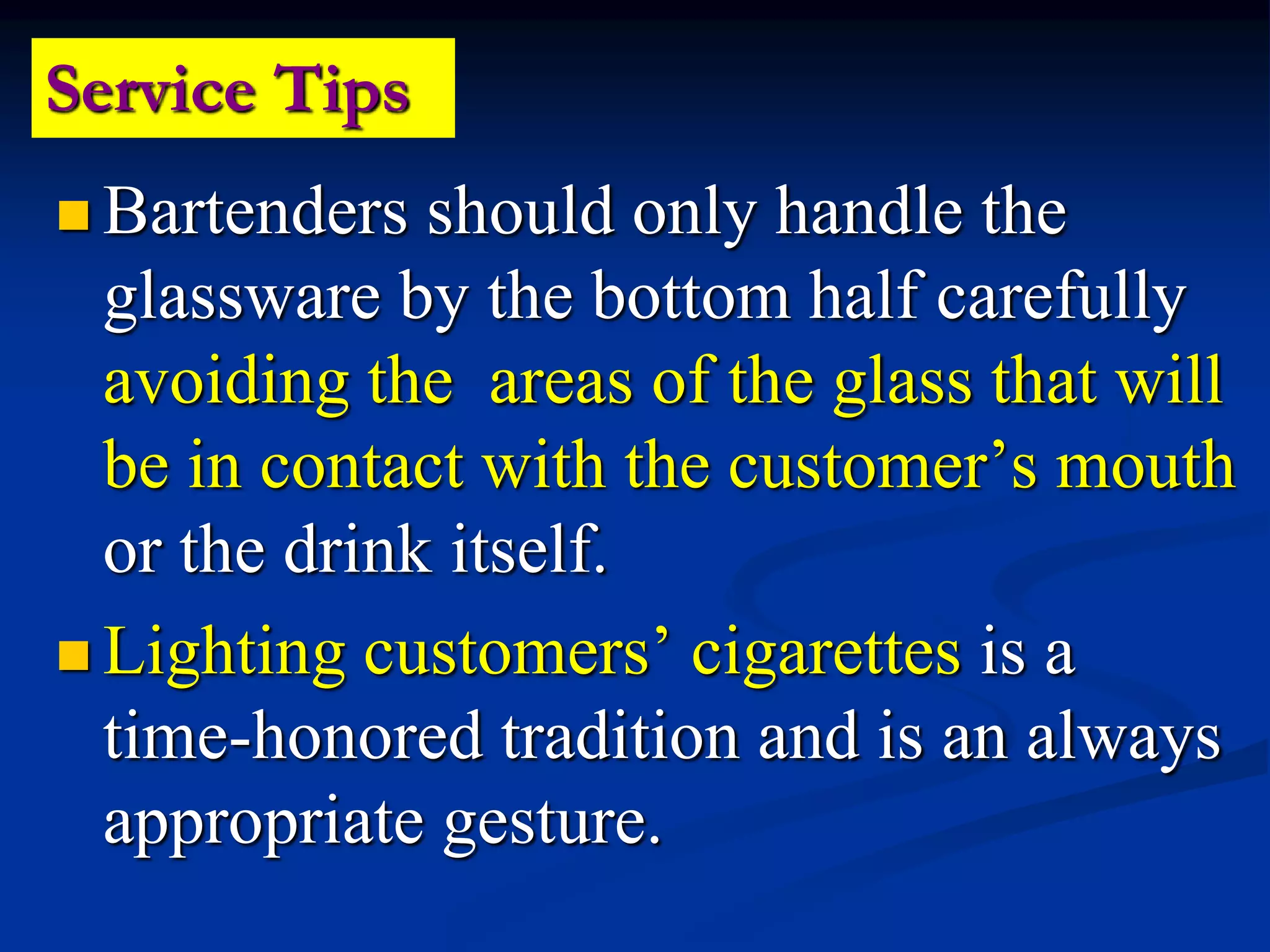Service Tips
 Bartenders should only handle the
glassware by the bottom half carefully
avoiding the areas of the glass that will
be in contact with the customer’s mouth
or the drink itself.
 Lighting customers’ cigarettes is a
time-honored tradition and is an always
appropriate gesture.
 