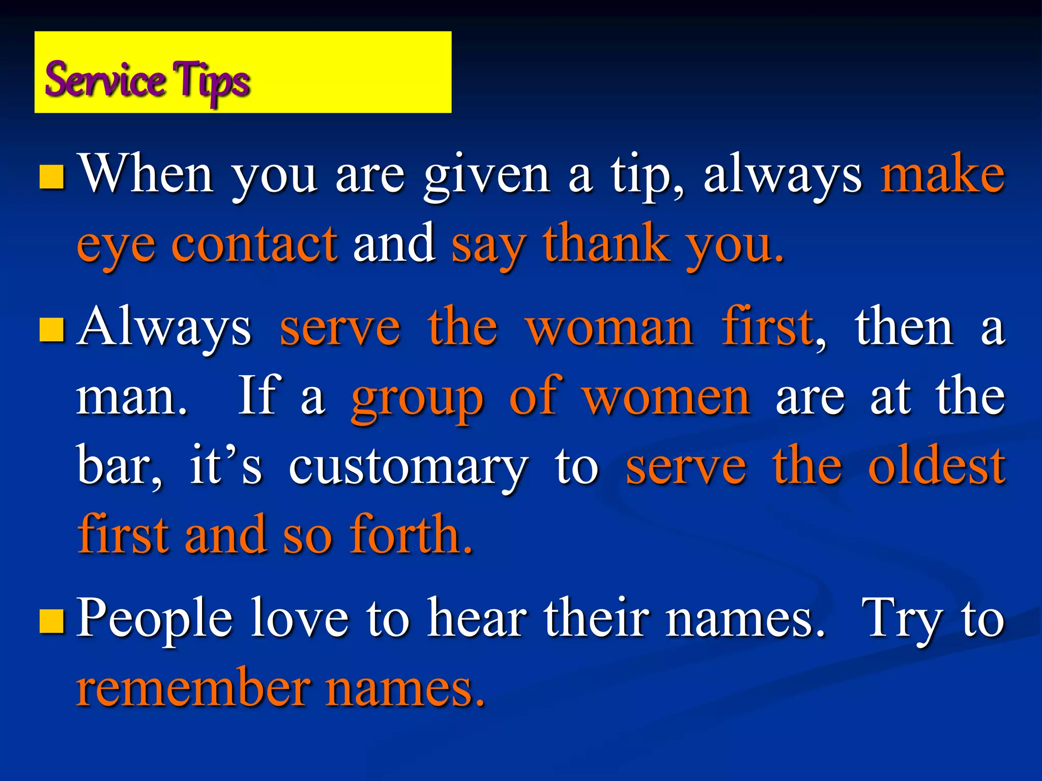  When you are given a tip, always make
eye contact and say thank you.
 Always serve the woman first, then a
man. If a group of women are at the
bar, it’s customary to serve the oldest
first and so forth.
 People love to hear their names. Try to
remember names.
Service Tips
 