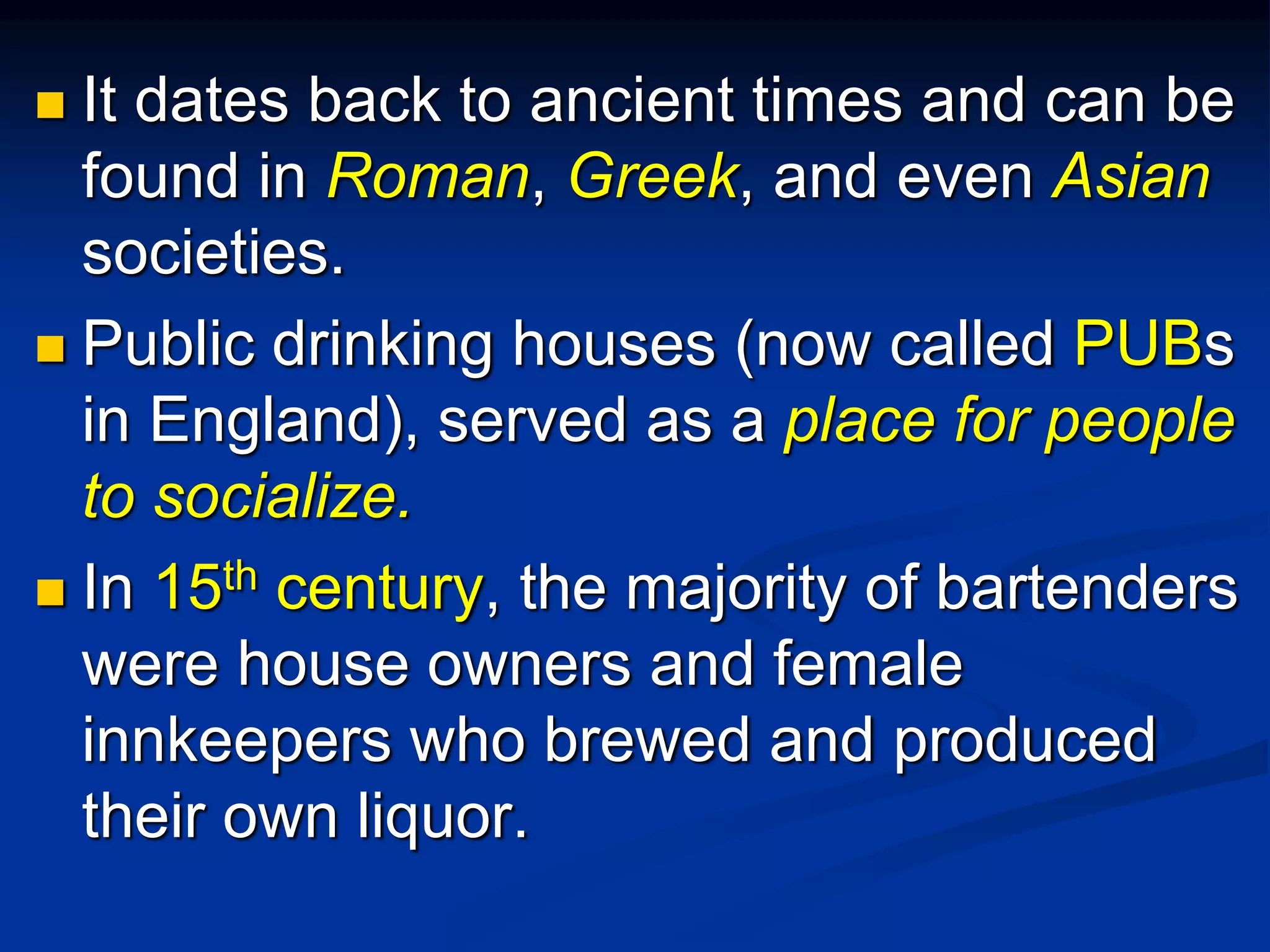  It dates back to ancient times and can be
found in Roman, Greek, and even Asian
societies.
 Public drinking houses (now called PUBs
in England), served as a place for people
to socialize.
 In 15th century, the majority of bartenders
were house owners and female
innkeepers who brewed and produced
their own liquor.
 