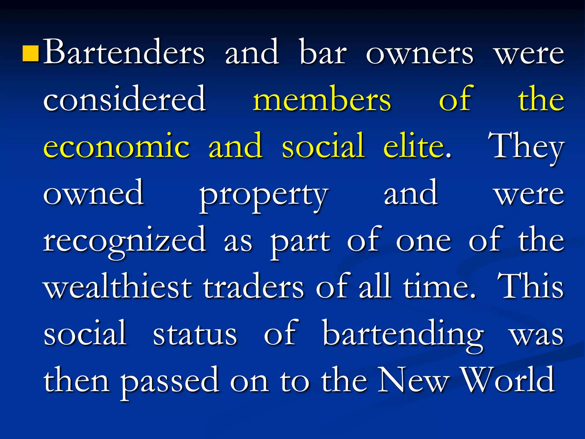 Bartenders and bar owners were
considered members of the
economic and social elite. They
owned property and were
recognized as part of one of the
wealthiest traders of all time. This
social status of bartending was
then passed on to the New World
 