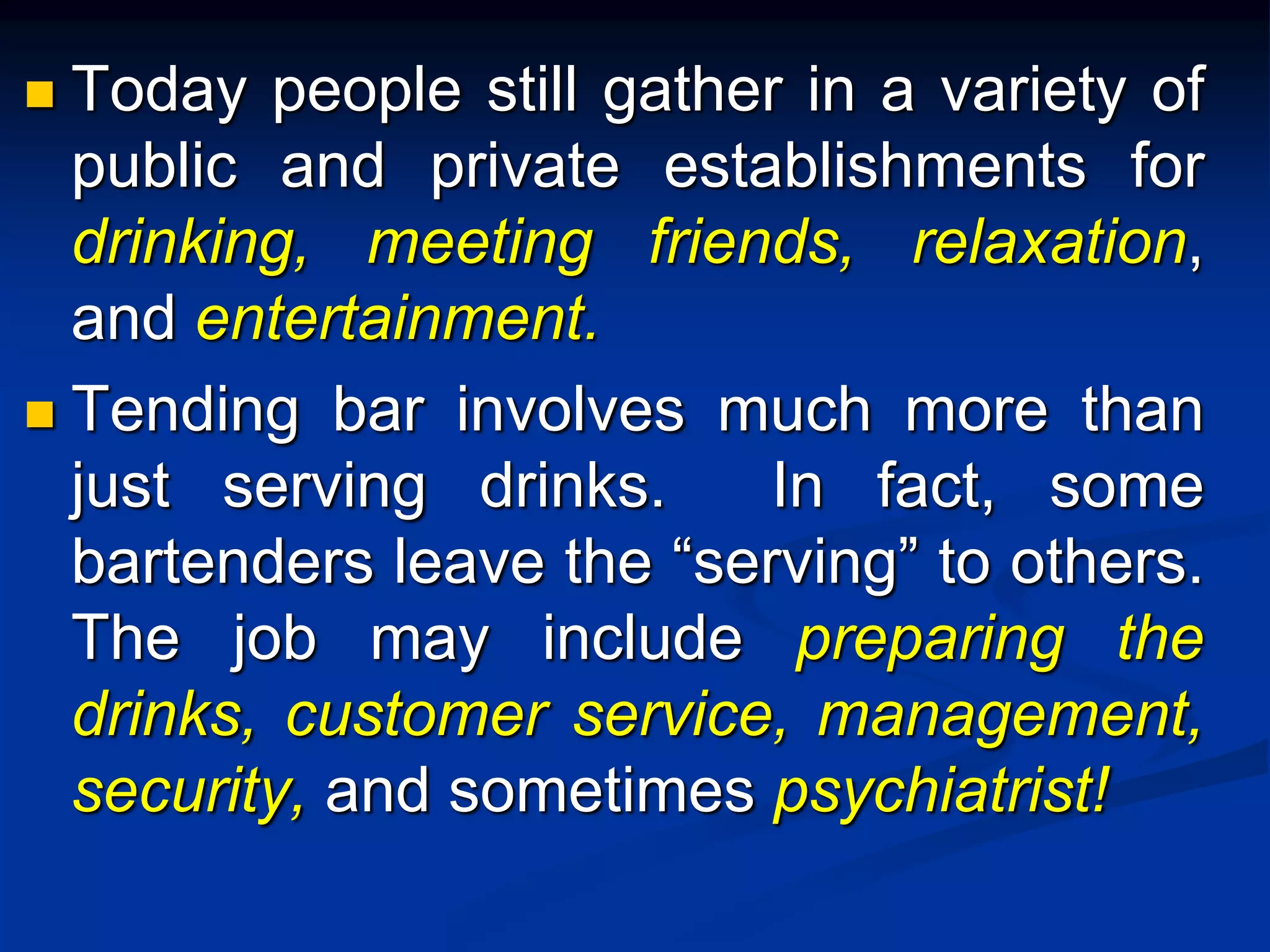  Today people still gather in a variety of
public and private establishments for
drinking, meeting friends, relaxation,
and entertainment.
 Tending bar involves much more than
just serving drinks. In fact, some
bartenders leave the “serving” to others.
The job may include preparing the
drinks, customer service, management,
security, and sometimes psychiatrist!
 
