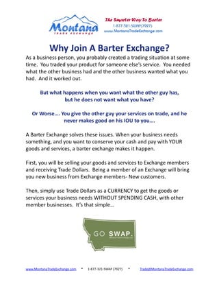 Why Join A Barter Exchange?
As a business person, you probably created a trading situation at some
time. You traded your product for someone else’s service. You needed
what the other business had and the other business wanted what you
had. And it worked out.

       But what happens when you want what the other guy has,
                 but he does not want what you have?

   Or Worse…. You give the other guy your services on trade, and he
               never makes good on his IOU to you….

A Barter Exchange solves these issues. When your business needs
something, and you want to conserve your cash and pay with YOUR
goods and services, a barter exchange makes it happen.

First, you will be selling your goods and services to Exchange members
and receiving Trade Dollars. Being a member of an Exchange will bring
you new business from Exchange members- New customers.

Then, simply use Trade Dollars as a CURRENCY to get the goods or
services your business needs WITHOUT SPENDING CASH, with other
member businesses. It’s that simple…




www.MontanaTradeExchange.com   *   1-877-321-SWAP (7927)   *   Trade@MontanaTradeExchange.com
 