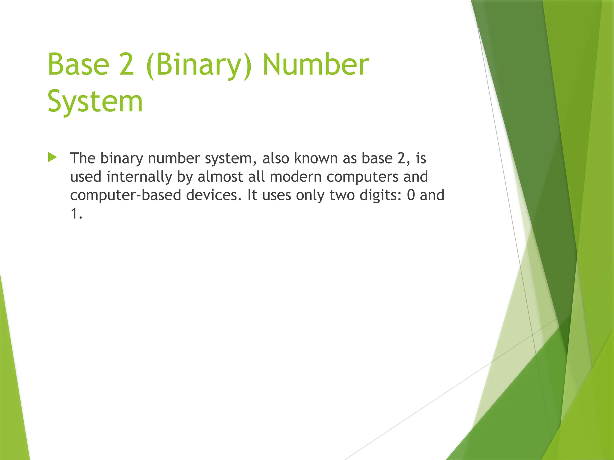 Base 2 (Binary) Number
System
 The binary number system, also known as base 2, is
used internally by almost all modern computers and
computer-based devices. It uses only two digits: 0 and
1.
 