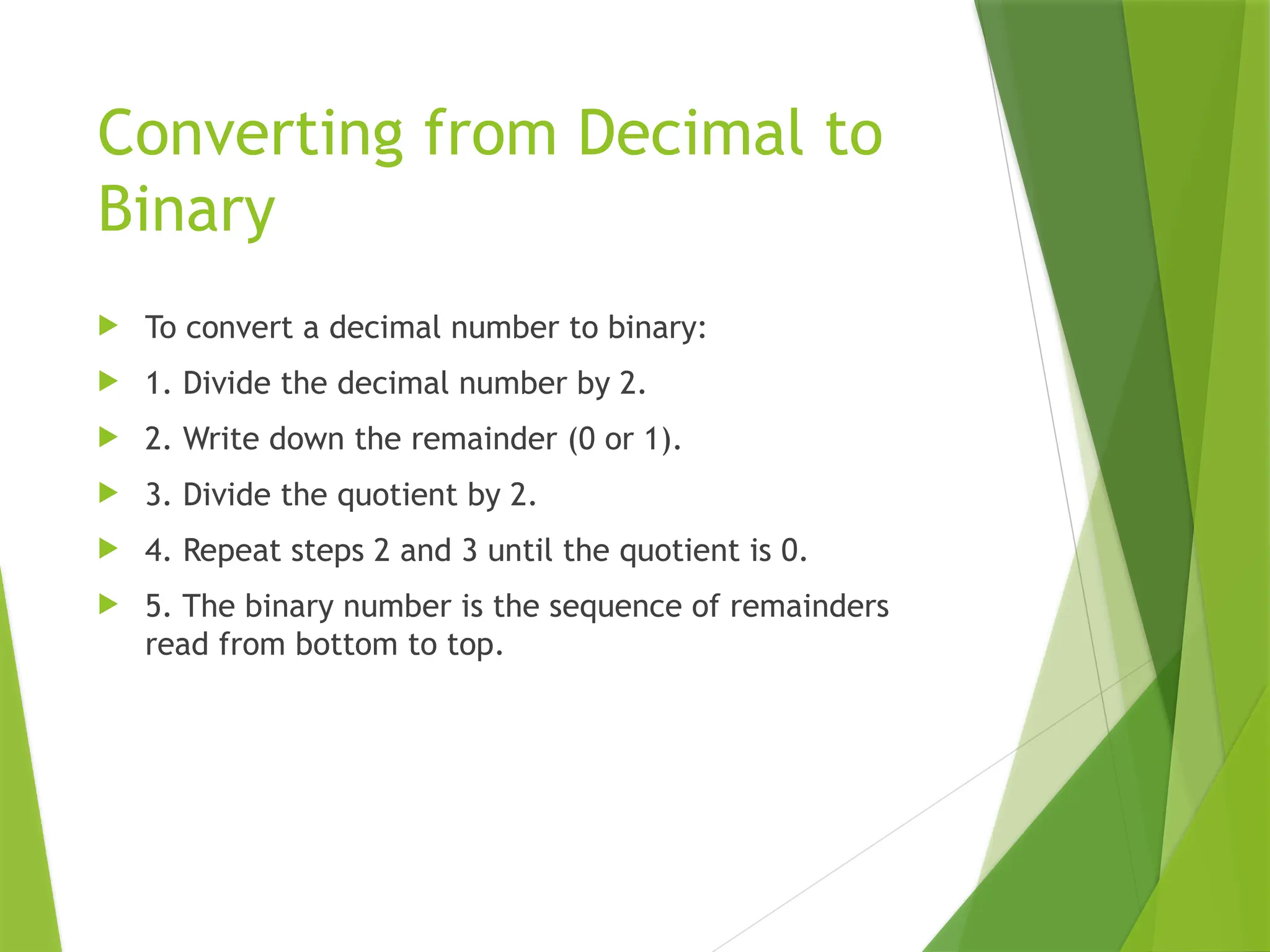 Converting from Decimal to
Binary
 To convert a decimal number to binary:
 1. Divide the decimal number by 2.
 2. Write down the remainder (0 or 1).
 3. Divide the quotient by 2.
 4. Repeat steps 2 and 3 until the quotient is 0.
 5. The binary number is the sequence of remainders
read from bottom to top.
 