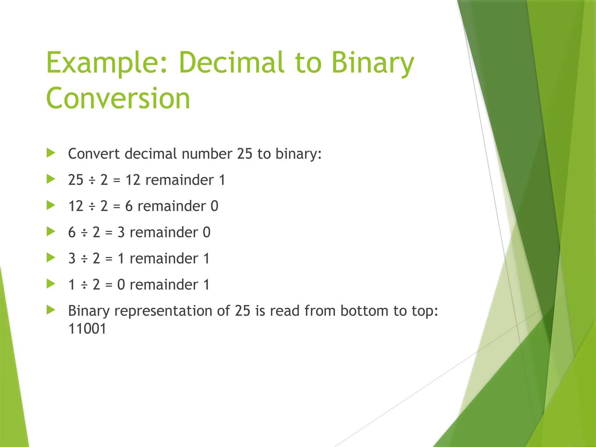 Example: Decimal to Binary
Conversion
 Convert decimal number 25 to binary:
 25 ÷ 2 = 12 remainder 1
 12 ÷ 2 = 6 remainder 0
 6 ÷ 2 = 3 remainder 0
 3 ÷ 2 = 1 remainder 1
 1 ÷ 2 = 0 remainder 1
 Binary representation of 25 is read from bottom to top:
11001
 