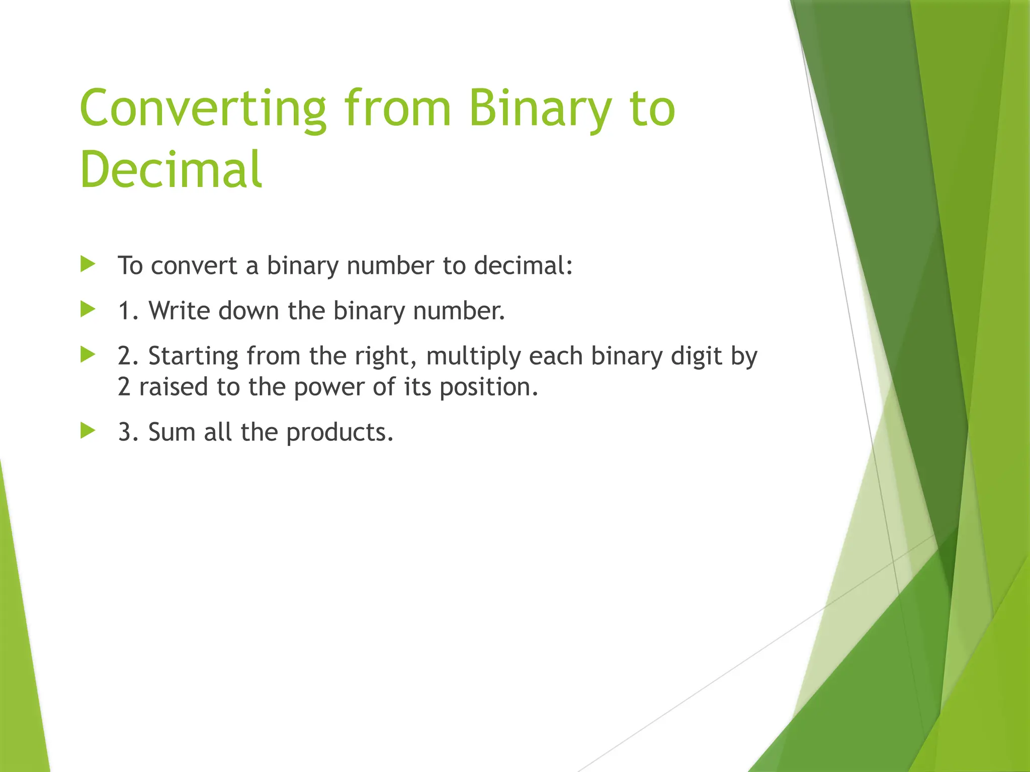 Converting from Binary to
Decimal
 To convert a binary number to decimal:
 1. Write down the binary number.
 2. Starting from the right, multiply each binary digit by
2 raised to the power of its position.
 3. Sum all the products.
 