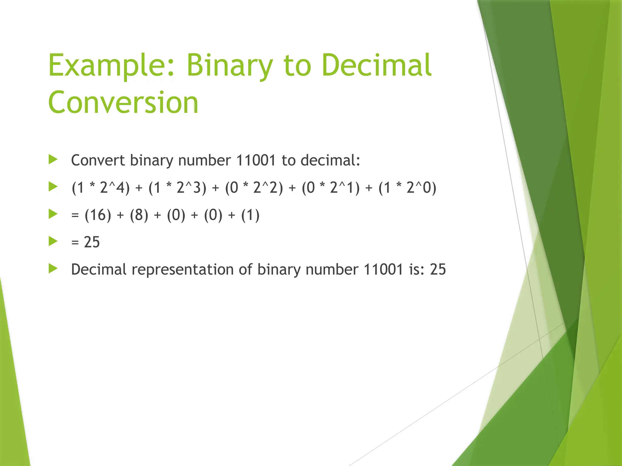Example: Binary to Decimal
Conversion
 Convert binary number 11001 to decimal:
 (1 * 2^4) + (1 * 2^3) + (0 * 2^2) + (0 * 2^1) + (1 * 2^0)
 = (16) + (8) + (0) + (0) + (1)
 = 25
 Decimal representation of binary number 11001 is: 25
 